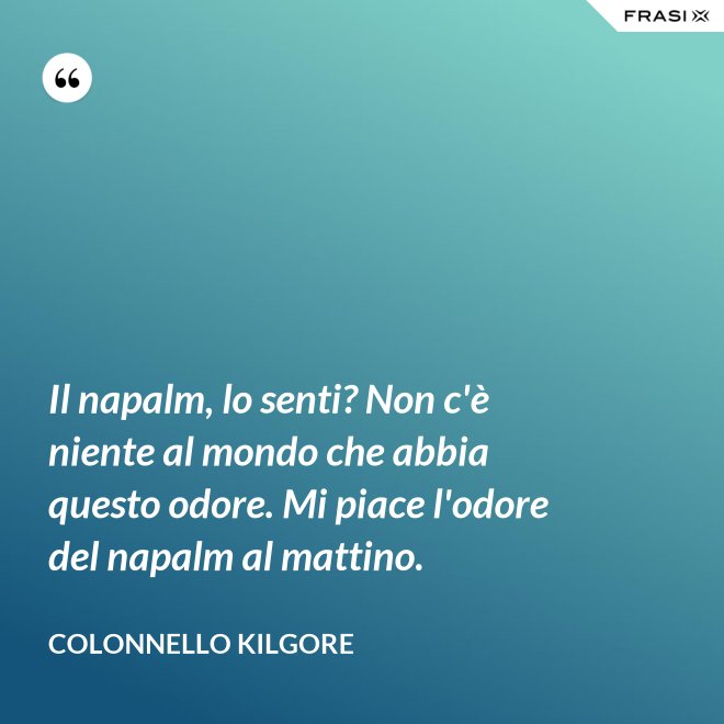 Il napalm, lo senti? Non c'è niente al mondo che abbia questo odore. Mi piace l'odore del napalm al mattino. - Colonnello Kilgore