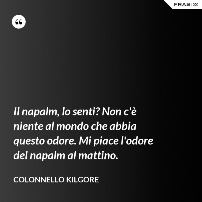 Il napalm, lo senti? Non c'è niente al mondo che abbia questo odore. Mi piace l'odore del napalm al mattino. - Colonnello Kilgore