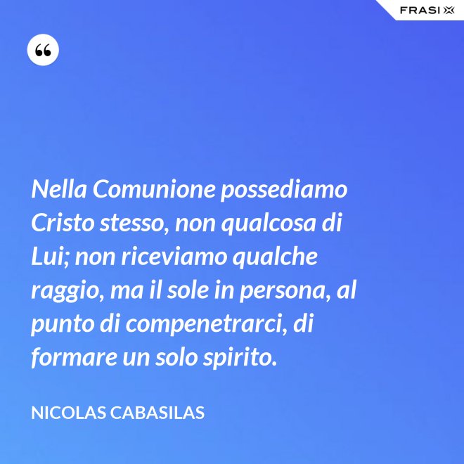 Nella Comunione possediamo Cristo stesso, non qualcosa di Lui; non riceviamo qualche raggio, ma il sole in persona, al punto di compenetrarci, di formare un solo spirito. - Nicolas Cabasilas