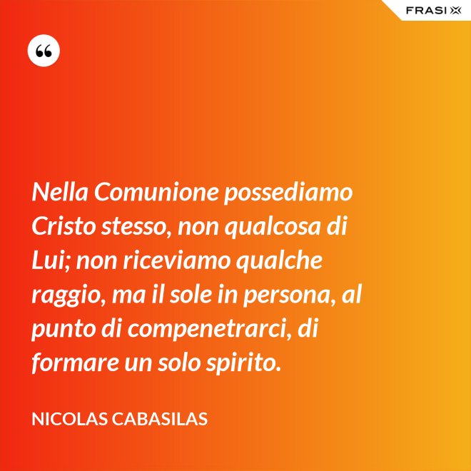 Nella Comunione possediamo Cristo stesso, non qualcosa di Lui; non riceviamo qualche raggio, ma il sole in persona, al punto di compenetrarci, di formare un solo spirito. - Nicolas Cabasilas