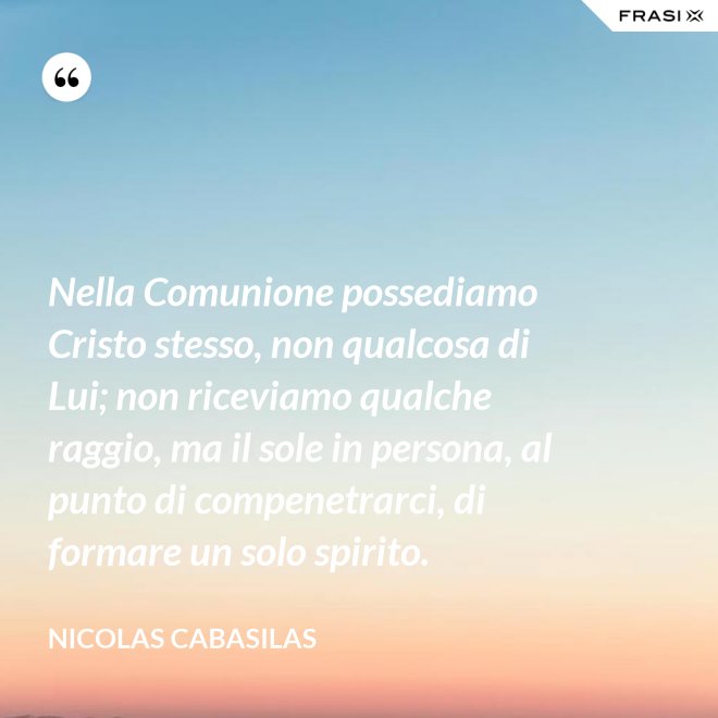 Nella Comunione possediamo Cristo stesso, non qualcosa di Lui; non riceviamo qualche raggio, ma il sole in persona, al punto di compenetrarci, di formare un solo spirito. - Nicolas Cabasilas