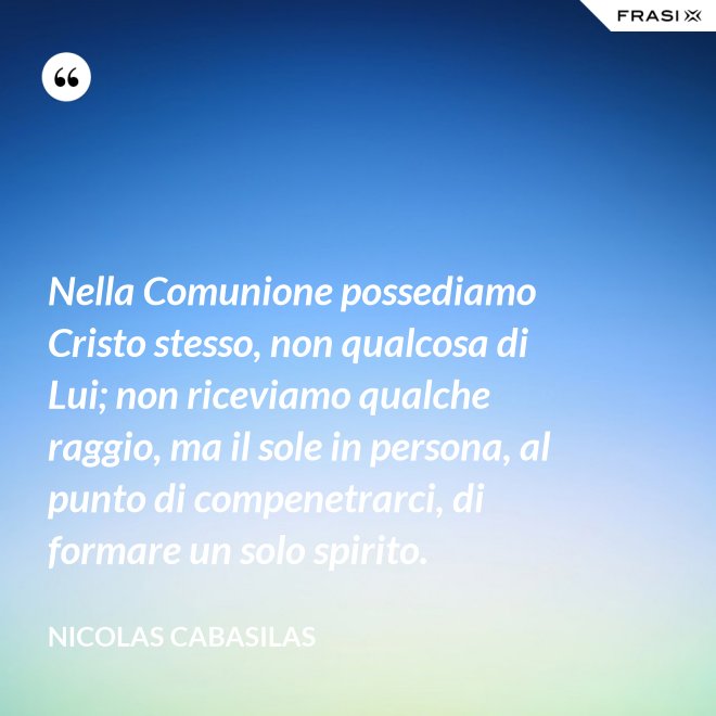 Nella Comunione possediamo Cristo stesso, non qualcosa di Lui; non riceviamo qualche raggio, ma il sole in persona, al punto di compenetrarci, di formare un solo spirito. - Nicolas Cabasilas