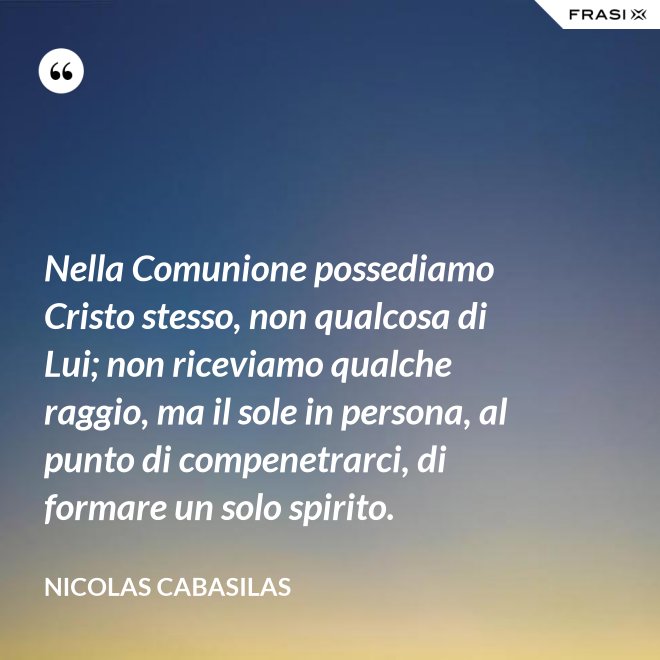 Nella Comunione possediamo Cristo stesso, non qualcosa di Lui; non riceviamo qualche raggio, ma il sole in persona, al punto di compenetrarci, di formare un solo spirito. - Nicolas Cabasilas