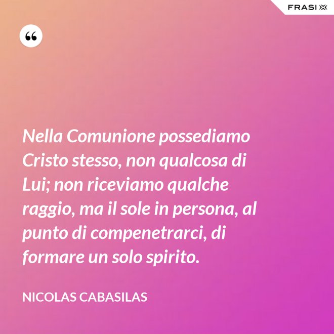 Nella Comunione possediamo Cristo stesso, non qualcosa di Lui; non riceviamo qualche raggio, ma il sole in persona, al punto di compenetrarci, di formare un solo spirito. - Nicolas Cabasilas