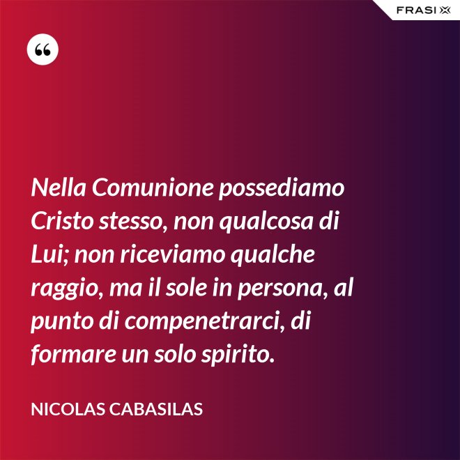 Nella Comunione possediamo Cristo stesso, non qualcosa di Lui; non riceviamo qualche raggio, ma il sole in persona, al punto di compenetrarci, di formare un solo spirito. - Nicolas Cabasilas