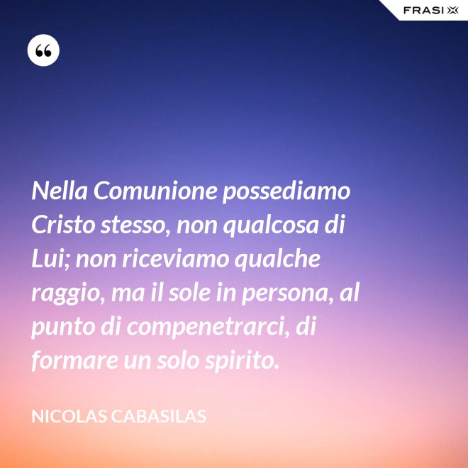 Nella Comunione possediamo Cristo stesso, non qualcosa di Lui; non riceviamo qualche raggio, ma il sole in persona, al punto di compenetrarci, di formare un solo spirito. - Nicolas Cabasilas