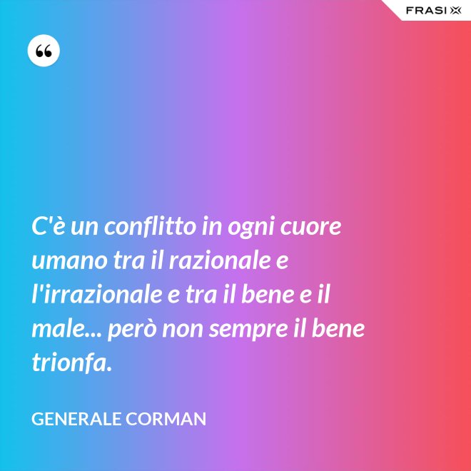 C'è un conflitto in ogni cuore umano tra il razionale e l'irrazionale e tra il bene e il male... però non sempre il bene trionfa. - Generale Corman