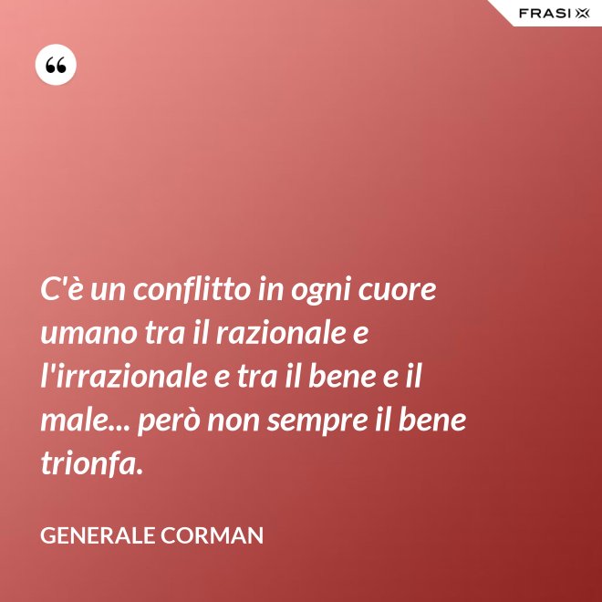 C'è un conflitto in ogni cuore umano tra il razionale e l'irrazionale e tra il bene e il male... però non sempre il bene trionfa. - Generale Corman
