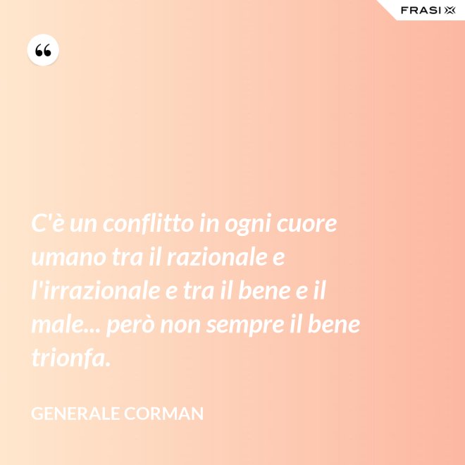 C'è un conflitto in ogni cuore umano tra il razionale e l'irrazionale e tra il bene e il male... però non sempre il bene trionfa. - Generale Corman
