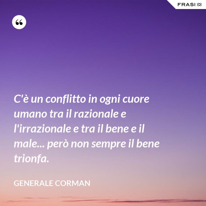 C'è un conflitto in ogni cuore umano tra il razionale e l'irrazionale e tra il bene e il male... però non sempre il bene trionfa. - Generale Corman