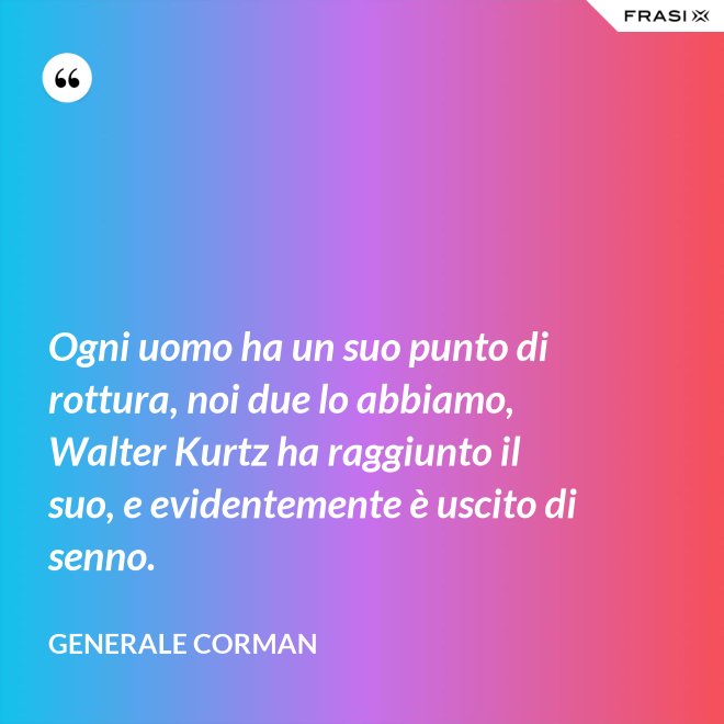 Ogni uomo ha un suo punto di rottura, noi due lo abbiamo, Walter Kurtz ha raggiunto il suo, e evidentemente è uscito di senno. - Generale Corman