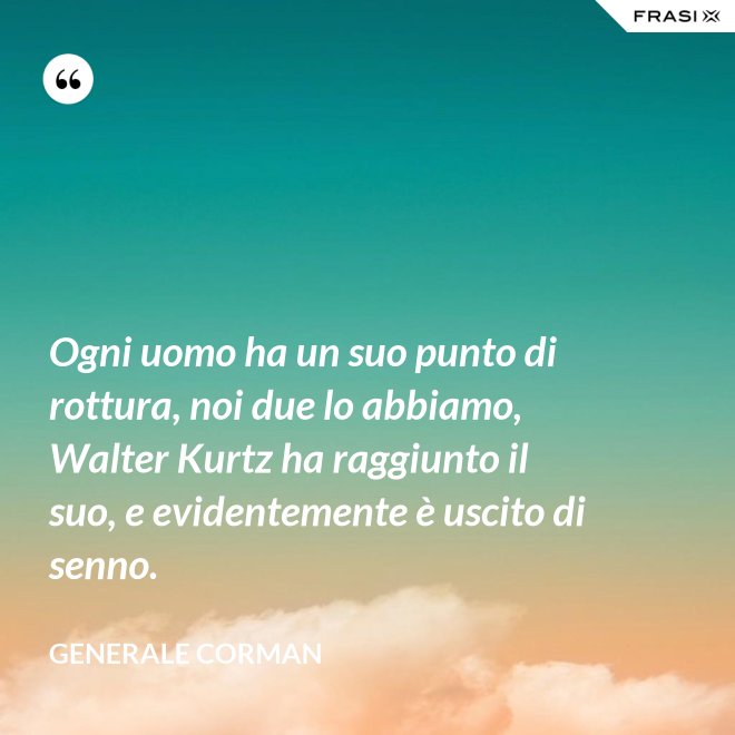 Ogni uomo ha un suo punto di rottura, noi due lo abbiamo, Walter Kurtz ha raggiunto il suo, e evidentemente è uscito di senno. - Generale Corman