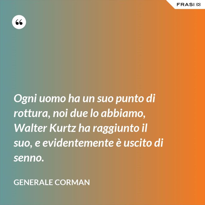 Ogni uomo ha un suo punto di rottura, noi due lo abbiamo, Walter Kurtz ha raggiunto il suo, e evidentemente è uscito di senno. - Generale Corman