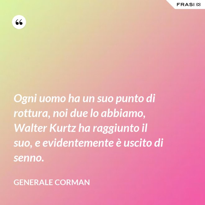 Ogni uomo ha un suo punto di rottura, noi due lo abbiamo, Walter Kurtz ha raggiunto il suo, e evidentemente è uscito di senno. - Generale Corman