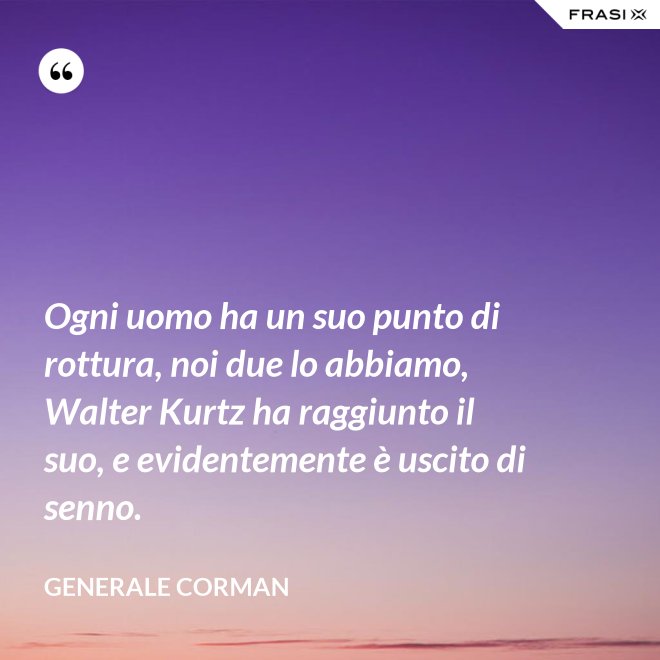 Ogni uomo ha un suo punto di rottura, noi due lo abbiamo, Walter Kurtz ha raggiunto il suo, e evidentemente è uscito di senno. - Generale Corman