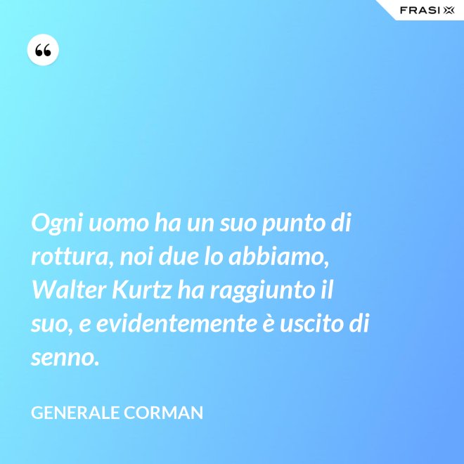 Ogni uomo ha un suo punto di rottura, noi due lo abbiamo, Walter Kurtz ha raggiunto il suo, e evidentemente è uscito di senno. - Generale Corman