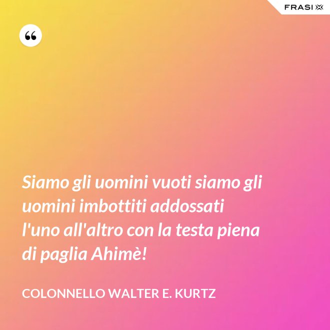 Siamo gli uomini vuoti siamo gli uomini imbottiti addossati l'uno all'altro con la testa piena di paglia Ahimè! - Colonnello Walter E. Kurtz