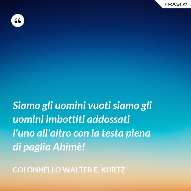 Siamo gli uomini vuoti siamo gli uomini imbottiti addossati l'uno all'altro con la testa piena di paglia Ahimè! - Colonnello Walter E. Kurtz