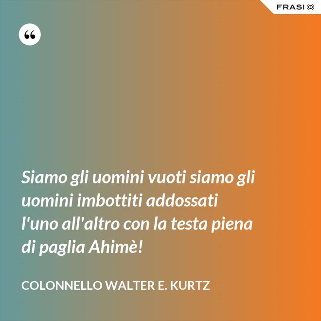 Siamo gli uomini vuoti siamo gli uomini imbottiti addossati l'uno all'altro con la testa piena di paglia Ahimè! - Colonnello Walter E. Kurtz