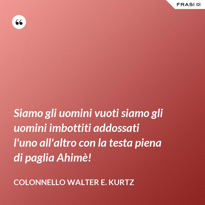 Siamo gli uomini vuoti siamo gli uomini imbottiti addossati l'uno all'altro con la testa piena di paglia Ahimè! - Colonnello Walter E. Kurtz