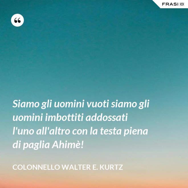 Siamo gli uomini vuoti siamo gli uomini imbottiti addossati l'uno all'altro con la testa piena di paglia Ahimè! - Colonnello Walter E. Kurtz