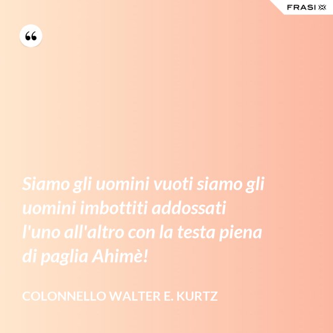 Siamo gli uomini vuoti siamo gli uomini imbottiti addossati l'uno all'altro con la testa piena di paglia Ahimè! - Colonnello Walter E. Kurtz