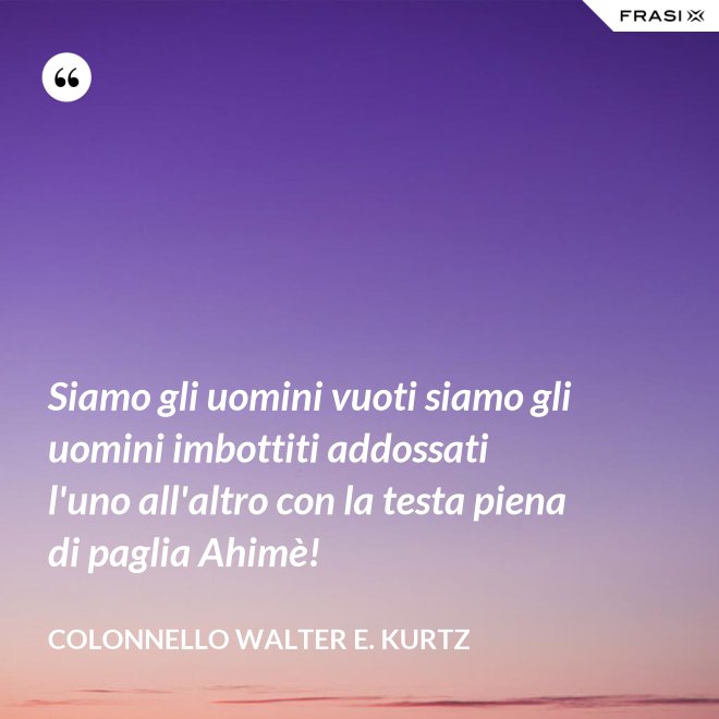 Siamo gli uomini vuoti siamo gli uomini imbottiti addossati l'uno all'altro con la testa piena di paglia Ahimè! - Colonnello Walter E. Kurtz