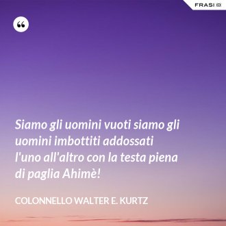 Siamo gli uomini vuoti siamo gli uomini imbottiti addossati l'uno all'altro con la testa piena di paglia Ahimè! - Colonnello Walter E. Kurtz