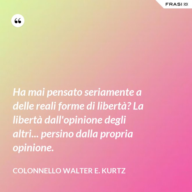 Ha mai pensato seriamente a delle reali forme di libertà? La libertà dall'opinione degli altri... persino dalla propria opinione. - Colonnello Walter E. Kurtz