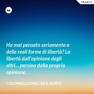 Ha mai pensato seriamente a delle reali forme di libertà? La libertà dall'opinione degli altri... persino dalla propria opinione. - Colonnello Walter E. Kurtz