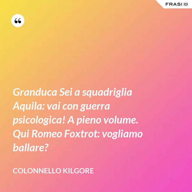 Granduca Sei a squadriglia Aquila: vai con guerra psicologica! A pieno volume. Qui Romeo Foxtrot: vogliamo ballare? - Colonnello Kilgore
