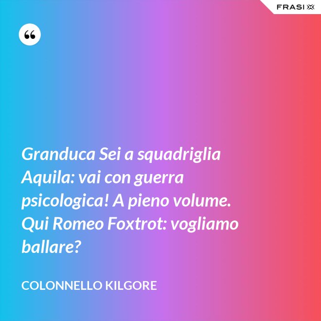 Granduca Sei a squadriglia Aquila: vai con guerra psicologica! A pieno volume. Qui Romeo Foxtrot: vogliamo ballare? - Colonnello Kilgore