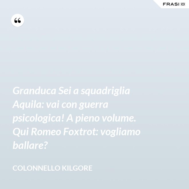 Granduca Sei a squadriglia Aquila: vai con guerra psicologica! A pieno volume. Qui Romeo Foxtrot: vogliamo ballare? - Colonnello Kilgore