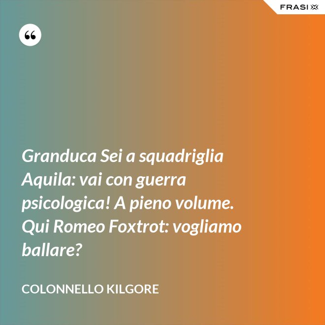 Granduca Sei a squadriglia Aquila: vai con guerra psicologica! A pieno volume. Qui Romeo Foxtrot: vogliamo ballare? - Colonnello Kilgore