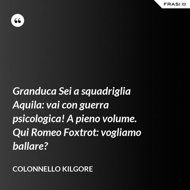 Granduca Sei a squadriglia Aquila: vai con guerra psicologica! A pieno volume. Qui Romeo Foxtrot: vogliamo ballare? - Colonnello Kilgore
