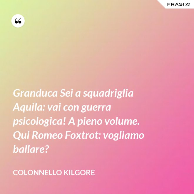 Granduca Sei a squadriglia Aquila: vai con guerra psicologica! A pieno volume. Qui Romeo Foxtrot: vogliamo ballare? - Colonnello Kilgore