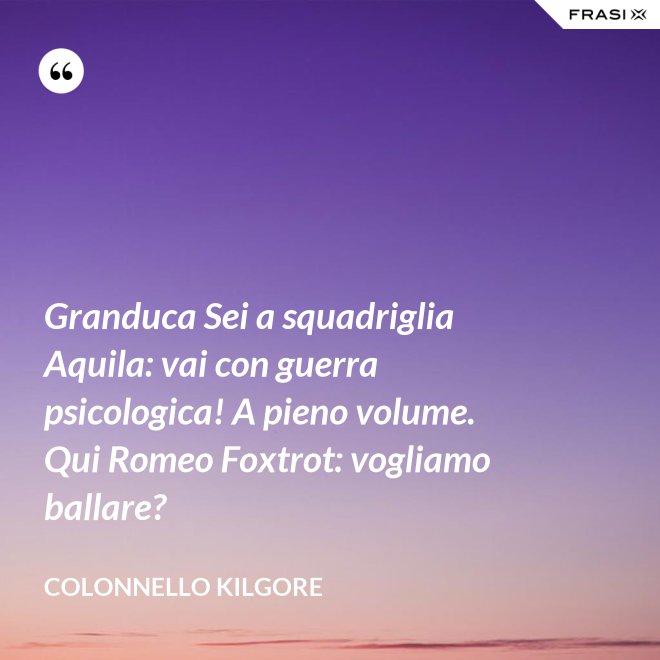 Granduca Sei a squadriglia Aquila: vai con guerra psicologica! A pieno volume. Qui Romeo Foxtrot: vogliamo ballare? - Colonnello Kilgore