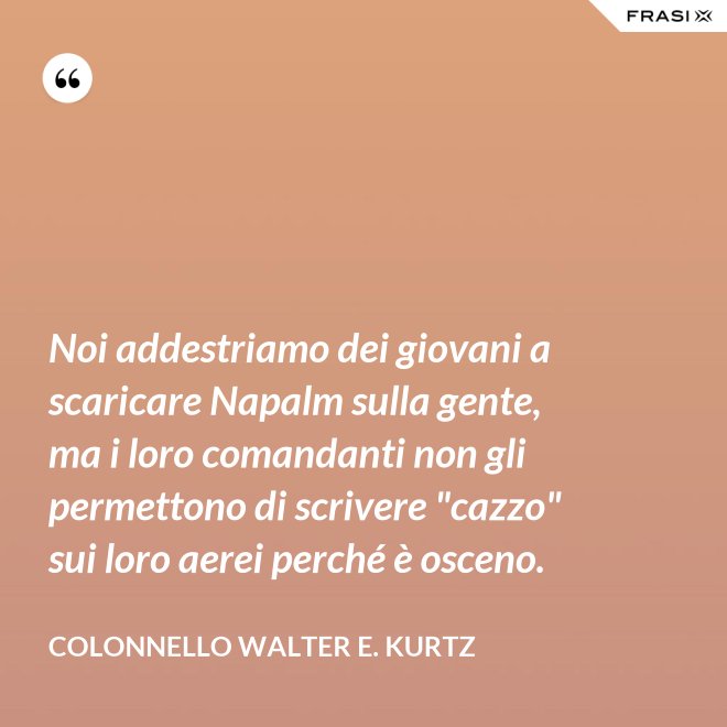 Noi addestriamo dei giovani a scaricare Napalm sulla gente, ma i loro comandanti non gli permettono di scrivere "cazzo" sui loro aerei perché è osceno. - Colonnello Walter E. Kurtz