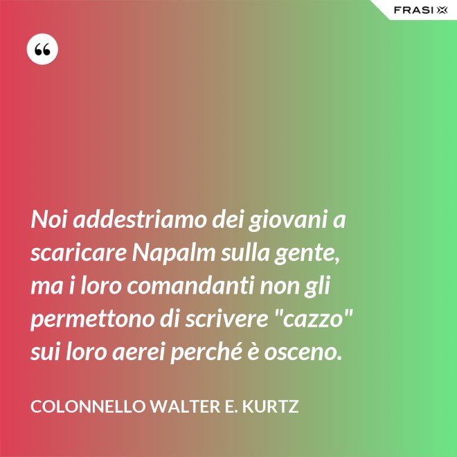 Noi addestriamo dei giovani a scaricare Napalm sulla gente, ma i loro comandanti non gli permettono di scrivere "cazzo" sui loro aerei perché è osceno. - Colonnello Walter E. Kurtz