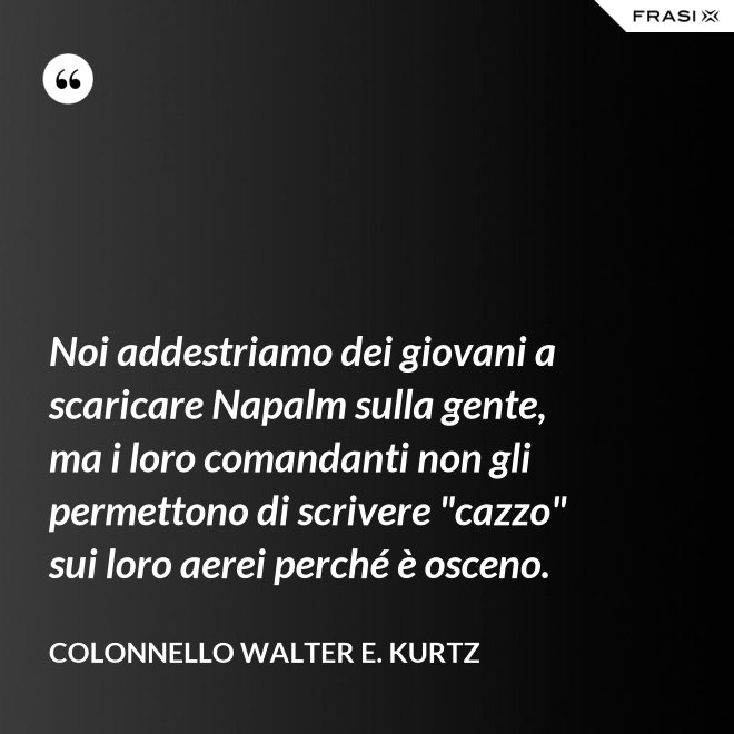 Noi addestriamo dei giovani a scaricare Napalm sulla gente, ma i loro comandanti non gli permettono di scrivere "cazzo" sui loro aerei perché è osceno. - Colonnello Walter E. Kurtz
