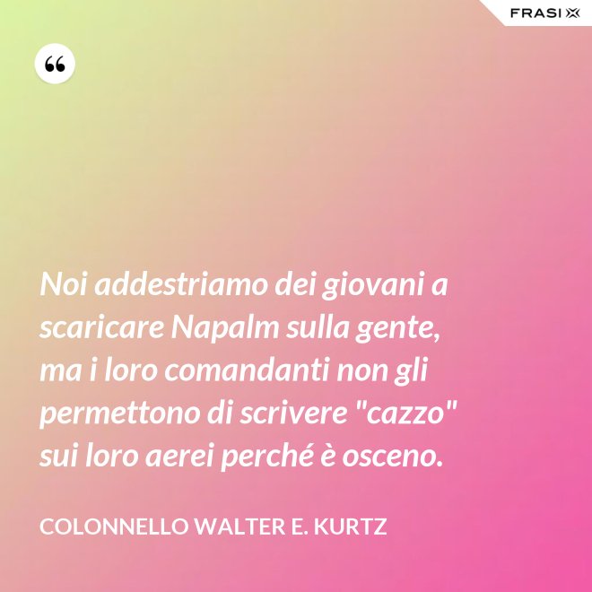 Noi addestriamo dei giovani a scaricare Napalm sulla gente, ma i loro comandanti non gli permettono di scrivere "cazzo" sui loro aerei perché è osceno. - Colonnello Walter E. Kurtz