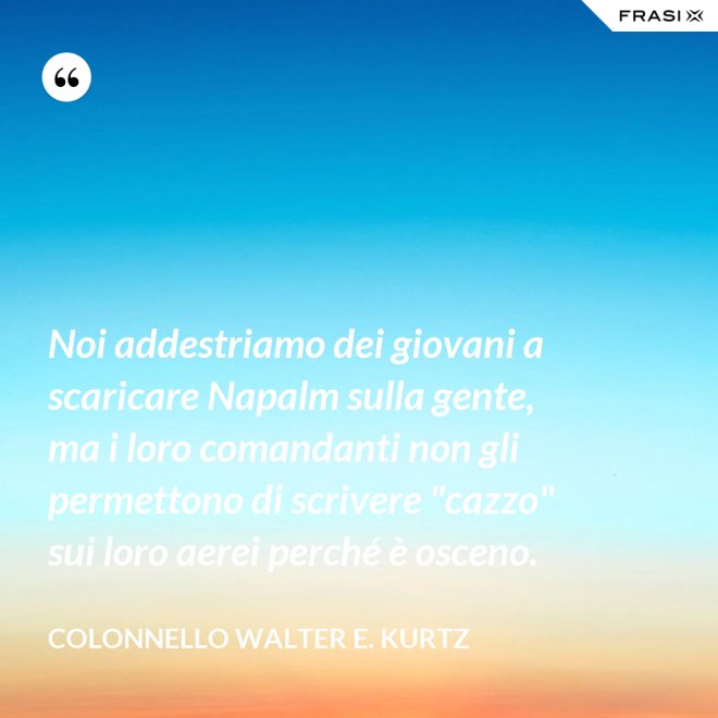 Noi addestriamo dei giovani a scaricare Napalm sulla gente, ma i loro comandanti non gli permettono di scrivere "cazzo" sui loro aerei perché è osceno. - Colonnello Walter E. Kurtz