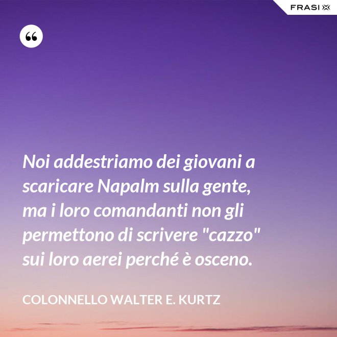 Noi addestriamo dei giovani a scaricare Napalm sulla gente, ma i loro comandanti non gli permettono di scrivere "cazzo" sui loro aerei perché è osceno. - Colonnello Walter E. Kurtz