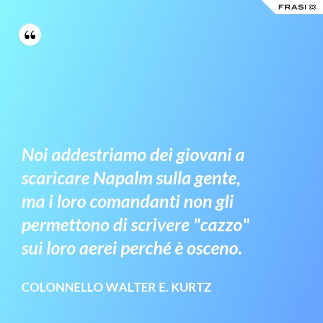 Noi addestriamo dei giovani a scaricare Napalm sulla gente, ma i loro comandanti non gli permettono di scrivere "cazzo" sui loro aerei perché è osceno. - Colonnello Walter E. Kurtz