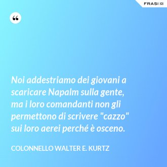 Noi addestriamo dei giovani a scaricare Napalm sulla gente, ma i loro comandanti non gli permettono di scrivere "cazzo" sui loro aerei perché è osceno. - Colonnello Walter E. Kurtz