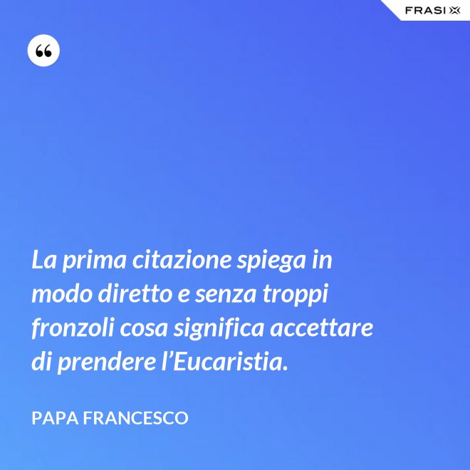 La prima citazione spiega in modo diretto e senza troppi fronzoli cosa significa accettare di prendere l’Eucaristia. - Papa Francesco