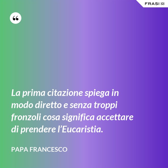 La prima citazione spiega in modo diretto e senza troppi fronzoli cosa significa accettare di prendere l’Eucaristia. - Papa Francesco