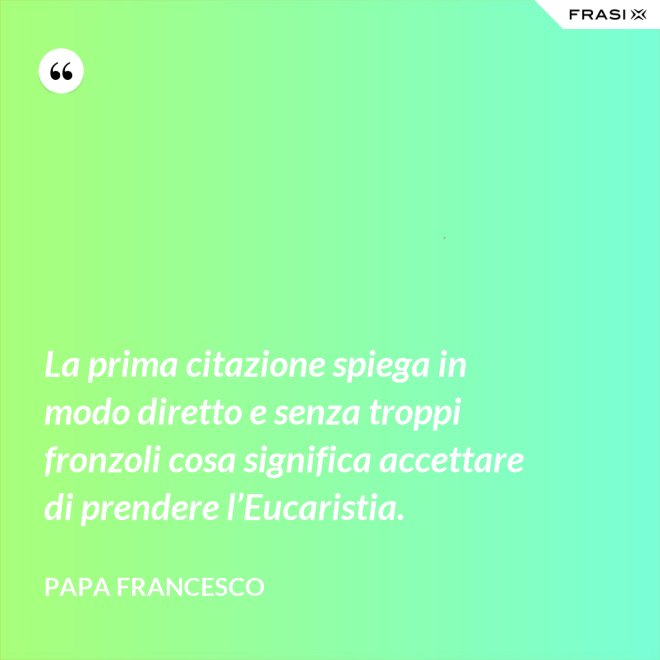 La prima citazione spiega in modo diretto e senza troppi fronzoli cosa significa accettare di prendere l’Eucaristia. - Papa Francesco
