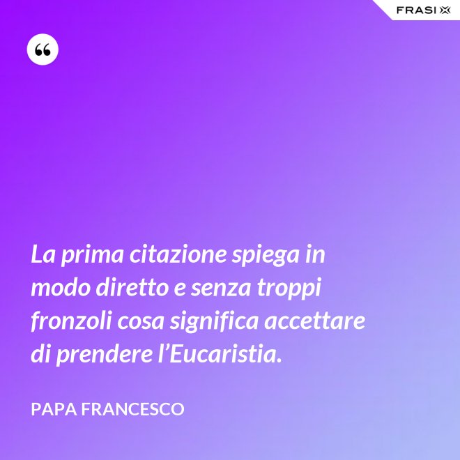 La prima citazione spiega in modo diretto e senza troppi fronzoli cosa significa accettare di prendere l’Eucaristia. - Papa Francesco
