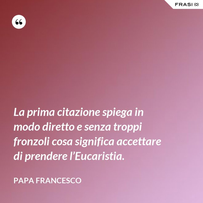 La prima citazione spiega in modo diretto e senza troppi fronzoli cosa significa accettare di prendere l’Eucaristia. - Papa Francesco